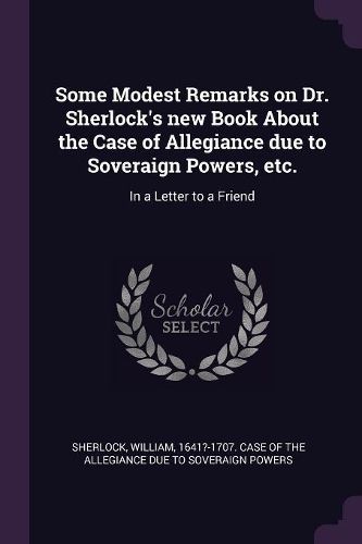 Cover image for Some Modest Remarks on Dr. Sherlock's new Book About the Case of Allegiance due to Soveraign Powers, etc.