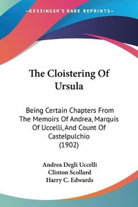 Cover image for The Cloistering of Ursula: Being Certain Chapters from the Memoirs of Andrea, Marquis of Uccelli, and Count of Castelpulchio (1902)