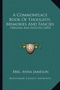 Cover image for A Commonplace Book of Thoughts, Memories and Fancies a Commonplace Book of Thoughts, Memories and Fancies: Original and Selected (1855) Original and Selected (1855)