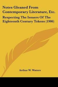 Cover image for Notes Gleaned from Contemporary Literature, Etc.: Respecting the Issuers of the Eighteenth Century Tokens (1906)