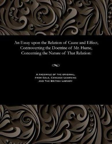 Cover image for An Essay Upon the Relation of Cause and Effect, Controverting the Doctrine of Mr. Hume, Concerning the Nature of That Relation