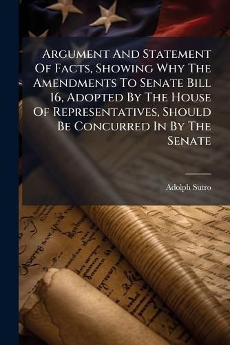 Cover image for Argument and Statement of Facts, Showing Why the Amendments to Senate Bill 16, Adopted by the House of Representatives, Should Be Concurred in by the Senate