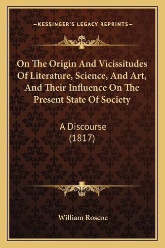 Cover image for On the Origin and Vicissitudes of Literature, Science, and Art, and Their Influence on the Present State of Society: A Discourse (1817)