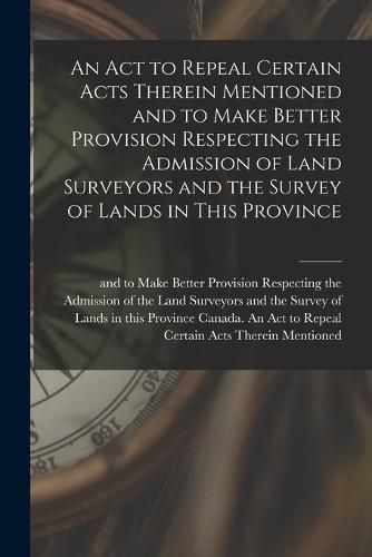 Cover image for An Act to Repeal Certain Acts Therein Mentioned and to Make Better Provision Respecting the Admission of Land Surveyors and the Survey of Lands in This Province [microform]