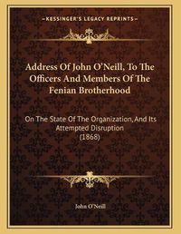 Cover image for Address of John O'Neill, to the Officers and Members of the Fenian Brotherhood: On the State of the Organization, and Its Attempted Disruption (1868)