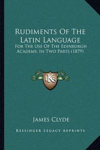 Cover image for Rudiments of the Latin Language: For the Use of the Edinburgh Academy, in Two Parts (1879)