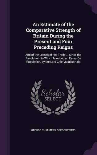 Cover image for An Estimate of the Comparative Strength of Britain During the Present and Four Preceding Reigns: And of the Losses of Her Trade ... Since the Revolution. to Which Is Added an Essay on Population, by the Lord Chief Justice Hale