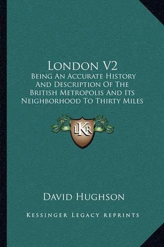 Cover image for London V2: Being an Accurate History and Description of the British Metropolis and Its Neighborhood to Thirty Miles Extent