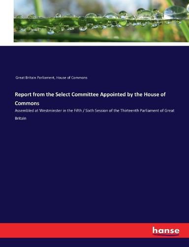 Report from the Select Committee Appointed by the House of Commons: Assembled at Westminster in the Fifth / Sixth Session of the Thirteenth Parliament of Great Britain