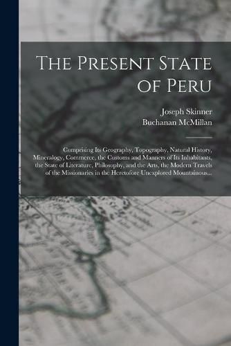 Cover image for The Present State of Peru: Comprising Its Geography, Topography, Natural History, Mineralogy, Commerce, the Customs and Manners of Its Inhabitants, the State of Literature, Philosophy, and the Arts, the Modern Travels of the Missionaries in The...