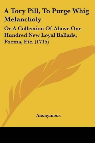 Cover image for A Tory Pill, to Purge Whig Melancholy: Or a Collection of Above One Hundred New Loyal Ballads, Poems, Etc. (1715)