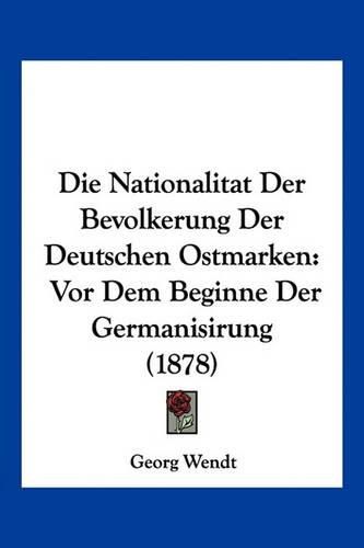 Die Nationalitat Der Bevolkerung Der Deutschen Ostmarken: VOR Dem Beginne Der Germanisirung (1878)