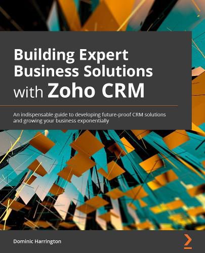 Cover image for Building Expert Business Solutions with Zoho CRM: An indispensable guide to developing future-proof CRM solutions and growing your business exponentially