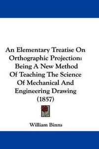 Cover image for An Elementary Treatise On Orthographic Projection: Being A New Method Of Teaching The Science Of Mechanical And Engineering Drawing (1857)