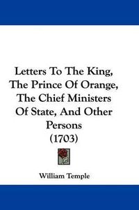 Cover image for Letters To The King, The Prince Of Orange, The Chief Ministers Of State, And Other Persons (1703)