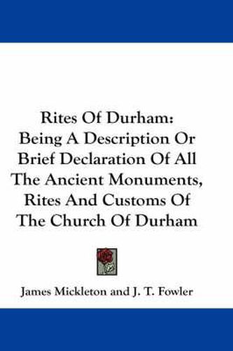 Rites of Durham: Being a Description or Brief Declaration of All the Ancient Monuments, Rites and Customs of the Church of Durham