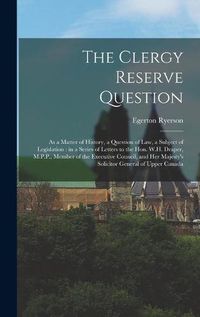 Cover image for The Clergy Reserve Question [microform]: as a Matter of History, a Question of Law, a Subject of Legislation: in a Series of Letters to the Hon. W.H. Draper, M.P.P., Member of the Executive Council, and Her Majesty's Solicitor General of Upper Canada