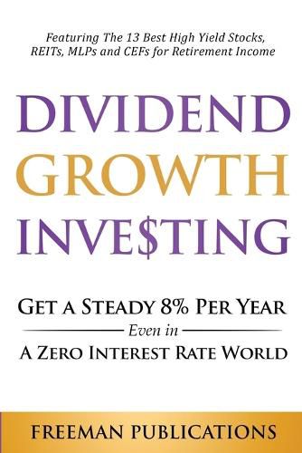 Dividend Growth Investing: Get A Steady 8% Per Year Even In A Zero Interest Rate World: Featuring The 13 Best High Yield Stocks, REITs, MLPs And CEFs For Retirement Income