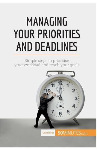 Managing Your Priorities and Deadlines: Simple steps to prioritise your workload and reach your goals