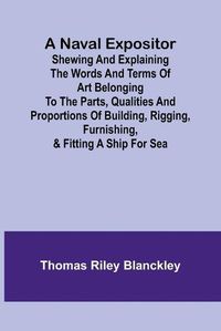 Cover image for A Naval Expositor; Shewing and Explaining the Words and Terms of Art Belonging to the Parts, Qualities and Proportions of Building, Rigging, Furnishing, & Fitting a Ship for Sea