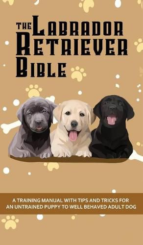 Cover image for The Labrador Retriever Bible - A Training Manual With Tips and Tricks For An Untrained Puppy To Well Behaved Adult Dog