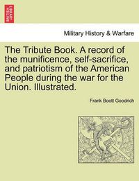 Cover image for The Tribute Book. A record of the munificence, self-sacrifice, and patriotism of the American People during the war for the Union. Illustrated.