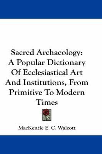 Cover image for Sacred Archaeology: A Popular Dictionary of Ecclesiastical Art and Institutions, from Primitive to Modern Times