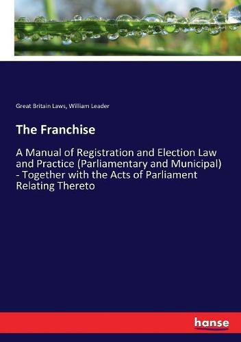 The Franchise: A Manual of Registration and Election Law and Practice (Parliamentary and Municipal) - Together with the Acts of Parliament Relating Thereto