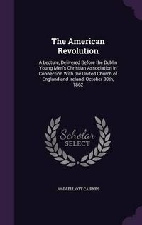 Cover image for The American Revolution: A Lecture, Delivered Before the Dublin Young Men's Christian Association in Connection with the United Church of England and Ireland, October 30th, 1862