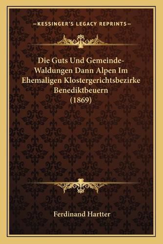 Cover image for Die Guts Und Gemeinde-Waldungen Dann Alpen Im Ehemaligen Klostergerichtsbezirke Benediktbeuern (1869)