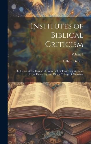 Cover image for Institutes of Biblical Criticism; Or, Heads of the Course of Lectures, On That Subject, Read in the University and King's College of Aberdeen; Volume 1