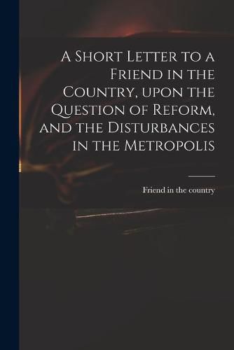 Cover image for A Short Letter to a Friend in the Country, Upon the Question of Reform, and the Disturbances in the Metropolis