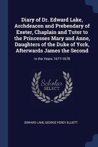 Cover image for Diary of Dr. Edward Lake, Archdeacon and Prebendary of Exeter, Chaplain and Tutor to the Princesses Mary and Anne, Daughters of the Duke of York, Afterwards James the Second: In the Years 1677-1678