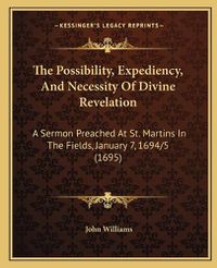 Cover image for The Possibility, Expediency, and Necessity of Divine Revelation: A Sermon Preached at St. Martins in the Fields, January 7, 1694/5 (1695)