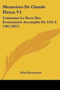 Cover image for Memoires de Claude Haton V1: Contenant Le Recit Des Evenements Accomplis de 1553 a 1582 (1857)