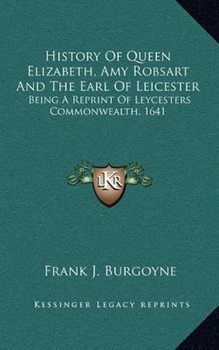 History of Queen Elizabeth, Amy Robsart and the Earl of Leicester: Being a Reprint of Leycesters Commonwealth, 1641