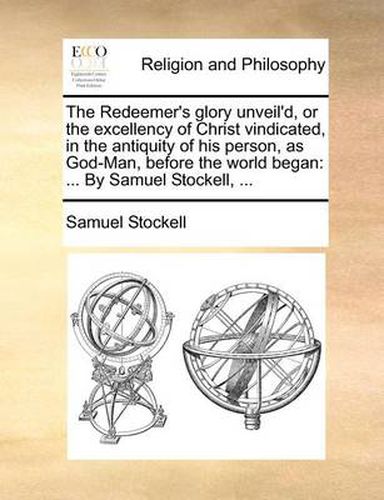 Cover image for The Redeemer's Glory Unveil'd, or the Excellency of Christ Vindicated, in the Antiquity of His Person, as God-Man, Before the World Began: By Samuel Stockell, ...