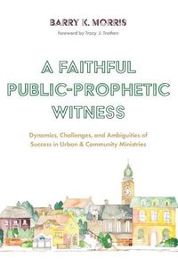 Cover image for A Faithful Public-Prophetic Witness: Dynamics, Challenges, and Ambiguities of Success in Urban & Community Ministries