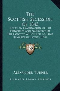 Cover image for The Scottish Secession of 1843: Being an Examination of the Principles and Narrative of the Contest Which Led to That Remarkable Event (1859)