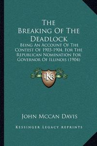 Cover image for The Breaking of the Deadlock: Being an Account of the Contest of 1903-1904, for the Republican Nomination for Governor of Illinois (1904)