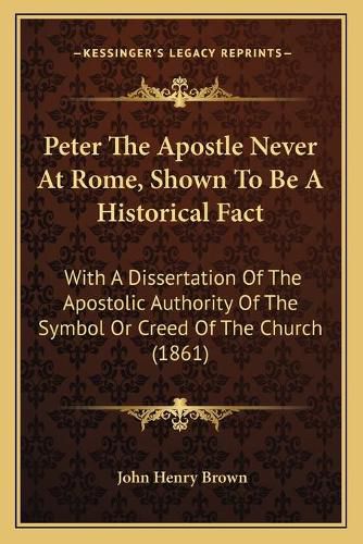 Peter the Apostle Never at Rome, Shown to Be a Historical Fact: With a Dissertation of the Apostolic Authority of the Symbol or Creed of the Church (1861)