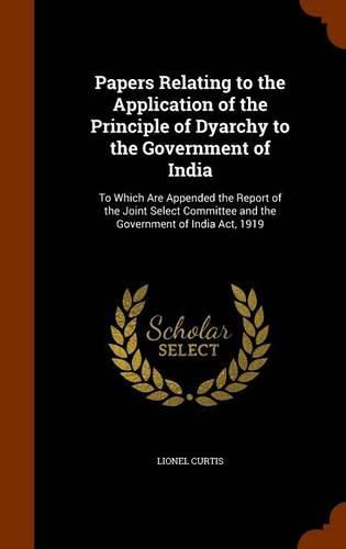 Cover image for Papers Relating to the Application of the Principle of Dyarchy to the Government of India: To Which Are Appended the Report of the Joint Select Committee and the Government of India ACT, 1919