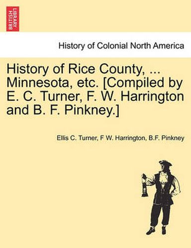 Cover image for History of Rice County, ... Minnesota, etc. [Compiled by E. C. Turner, F. W. Harrington and B. F. Pinkney.]