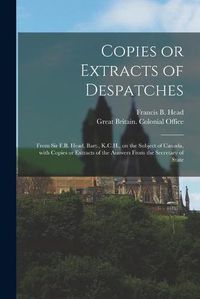 Cover image for Copies or Extracts of Despatches [microform]: From Sir F.B. Head, Bart., K.C.H., on the Subject of Canada, With Copies or Extracts of the Answers From the Secretary of State