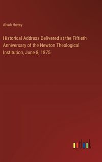 Cover image for Historical Address Delivered at the Fiftieth Anniversary of the Newton Theological Institution, June 8, 1875