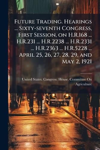 Cover image for Future Trading. Hearings ... Sixty-Seventh Congress, First Session, on H.R.168 ... H.R.231 ... H.R.2238 ... H.R.2331 ... H.R.2363 ... H.R.5228 ... April 25, 26, 27, 28, 29, and May 2, 1921