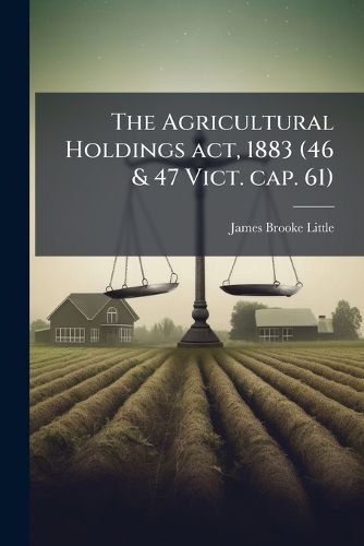 Cover image for The Agricultural Holdings ACT, 1883 (46 & 47 Vict. Cap. 61): With Summary and Notes, Epitome of Customs of the Country, and Practical Directions as to Valuation of Unexhausted Improvements: Also Statutes and Forms