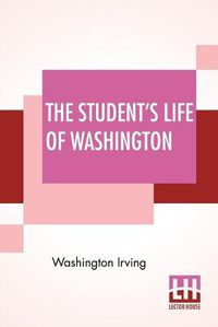 Cover image for The Student's Life Of Washington: Condensed From The Larger Work Of Washington Irving. For Young Persons And For The Use Of Schools.