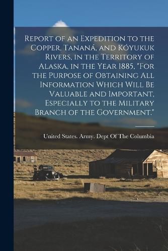 Cover image for Report of an Expedition to the Copper, Tanana, and Koyukuk Rivers, in the Territory of Alaska, in the Year 1885, "For the Purpose of Obtaining All Information Which Will Be Valuable and Important, Especially to the Military Branch of the Government."