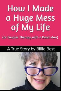 Cover image for How I Made a Huge Mess of My Life: (or Couples Therapy with a Dead Man)